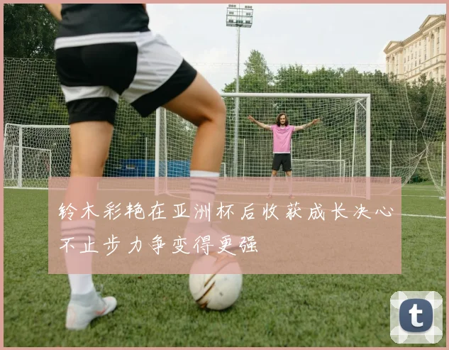 铃木彩艳在亚洲杯后收获成长决心不止步力争变得更强
