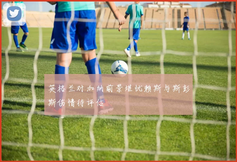英格兰对加纳前景堪忧赖斯与斯彭斯伤情待评估