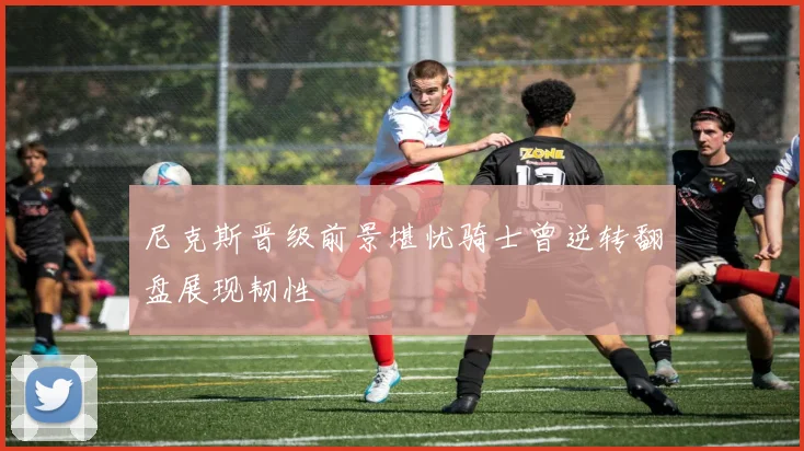 尼克斯晋级前景堪忧骑士曾逆转翻盘展现韧性