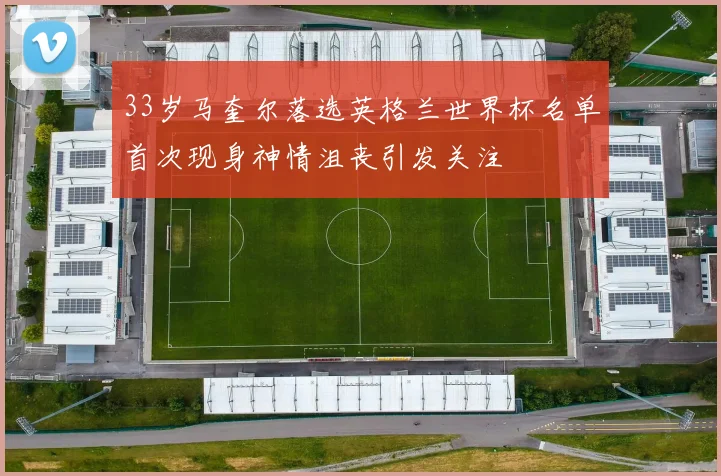 33岁马奎尔落选英格兰世界杯名单首次现身神情沮丧引发关注