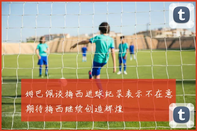 姆巴佩谈梅西进球纪录表示不在意期待梅西继续创造辉煌