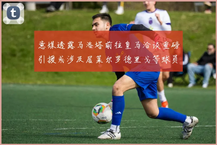 意媒透露马洛塔前往皇马洽谈重磅引援或涉及居莱尔罗德里戈等球员