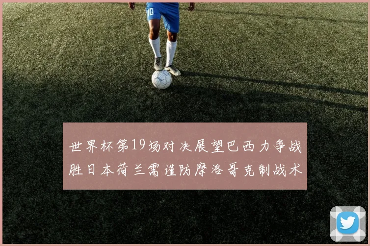 世界杯第19场对决展望巴西力争战胜日本荷兰需谨防摩洛哥克制战术