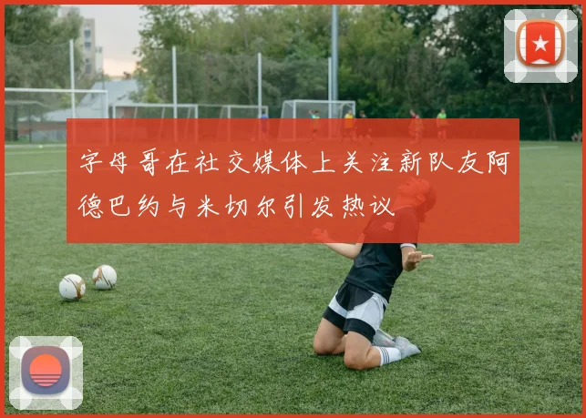 字母哥在社交媒体上关注新队友阿德巴约与米切尔引发热议