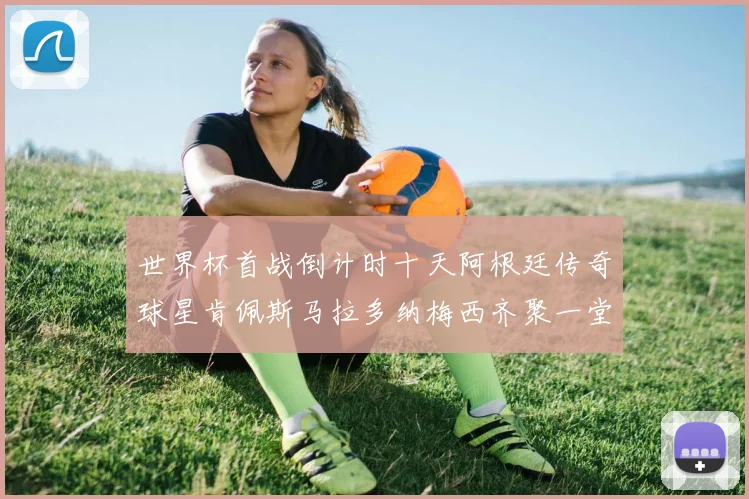 世界杯首战倒计时十天阿根廷传奇球星肯佩斯马拉多纳梅西齐聚一堂预热