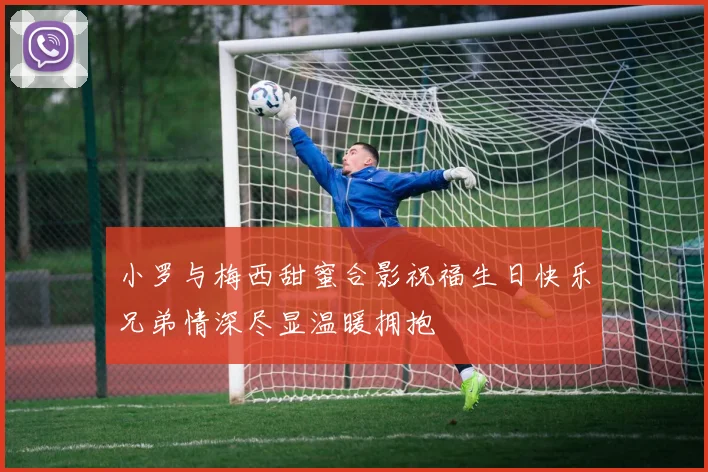小罗与梅西甜蜜合影祝福生日快乐兄弟情深尽显温暖拥抱