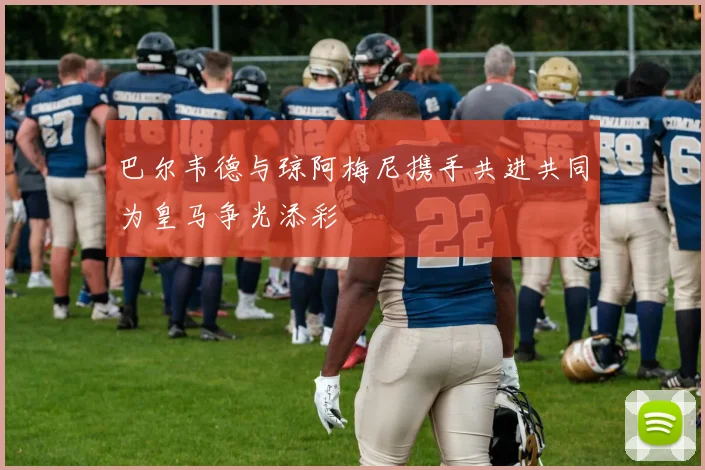 巴尔韦德与琼阿梅尼携手共进共同为皇马争光添彩