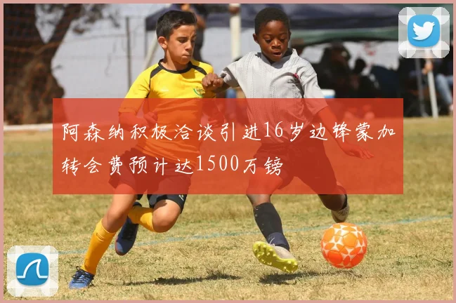 阿森纳积极洽谈引进16岁边锋蒙加转会费预计达1500万镑